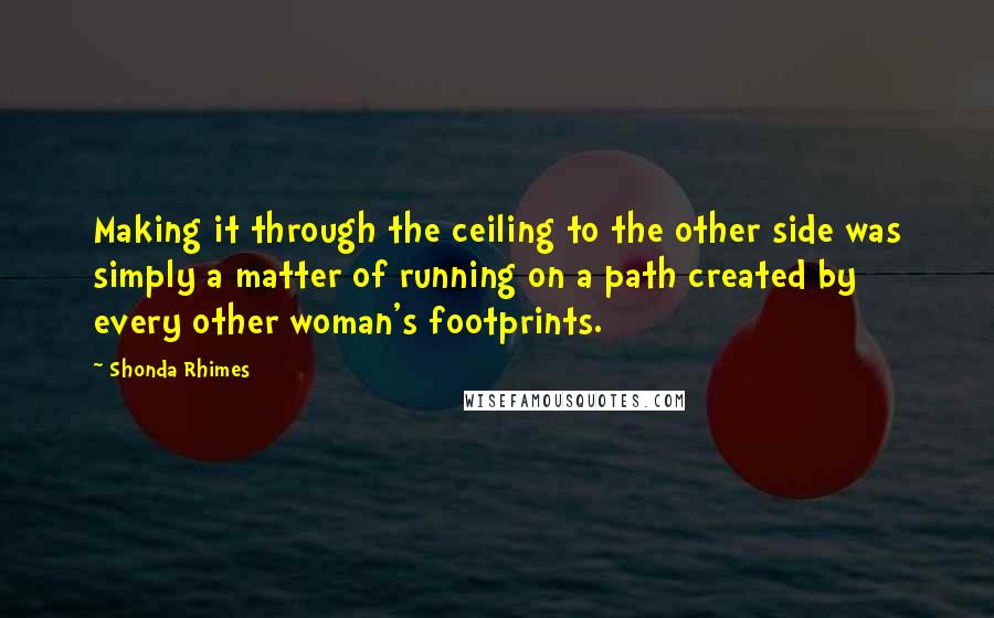 Shonda Rhimes Quotes: Making it through the ceiling to the other side was simply a matter of running on a path created by every other woman's footprints.