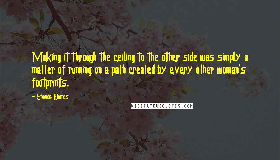 Shonda Rhimes Quotes: Making it through the ceiling to the other side was simply a matter of running on a path created by every other woman's footprints.