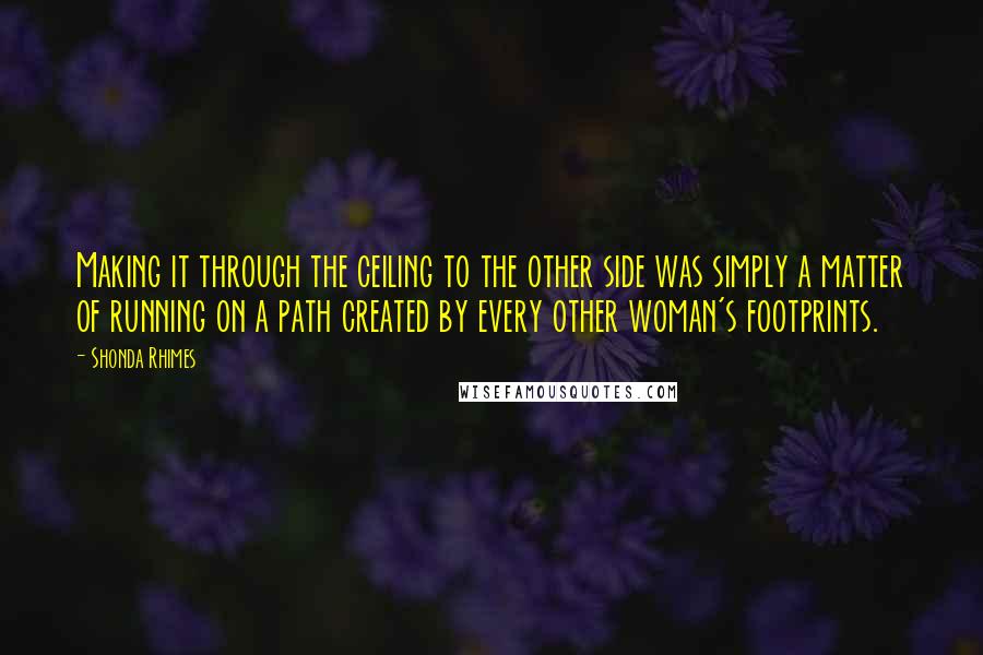 Shonda Rhimes Quotes: Making it through the ceiling to the other side was simply a matter of running on a path created by every other woman's footprints.