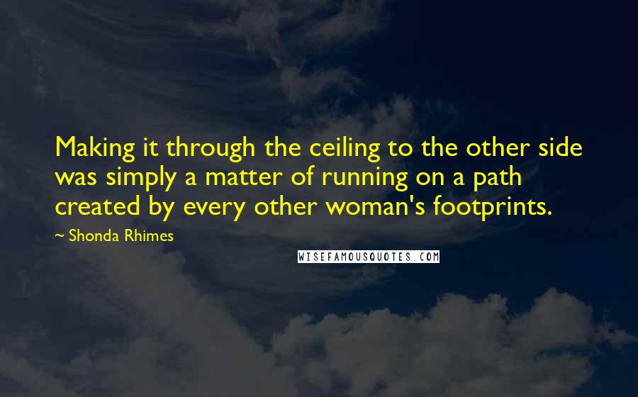 Shonda Rhimes Quotes: Making it through the ceiling to the other side was simply a matter of running on a path created by every other woman's footprints.
