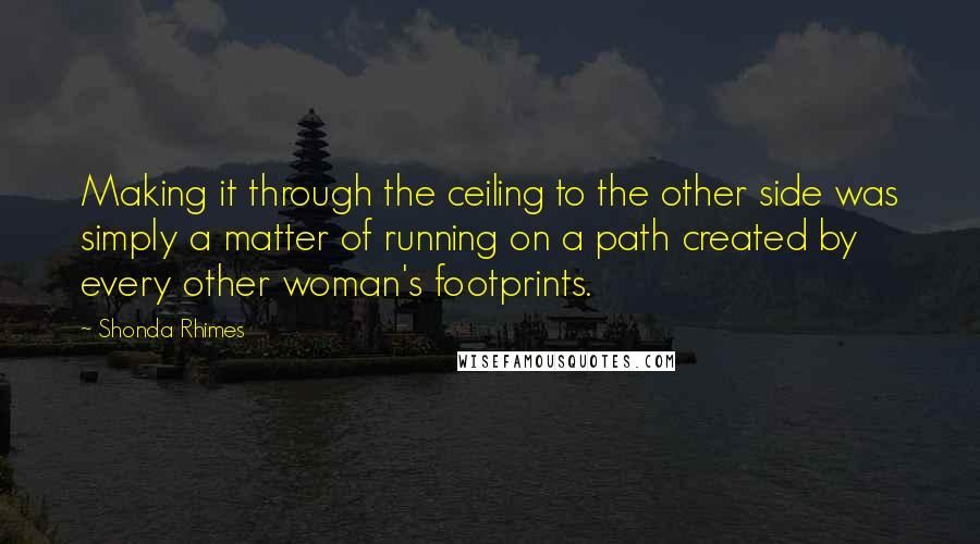 Shonda Rhimes Quotes: Making it through the ceiling to the other side was simply a matter of running on a path created by every other woman's footprints.