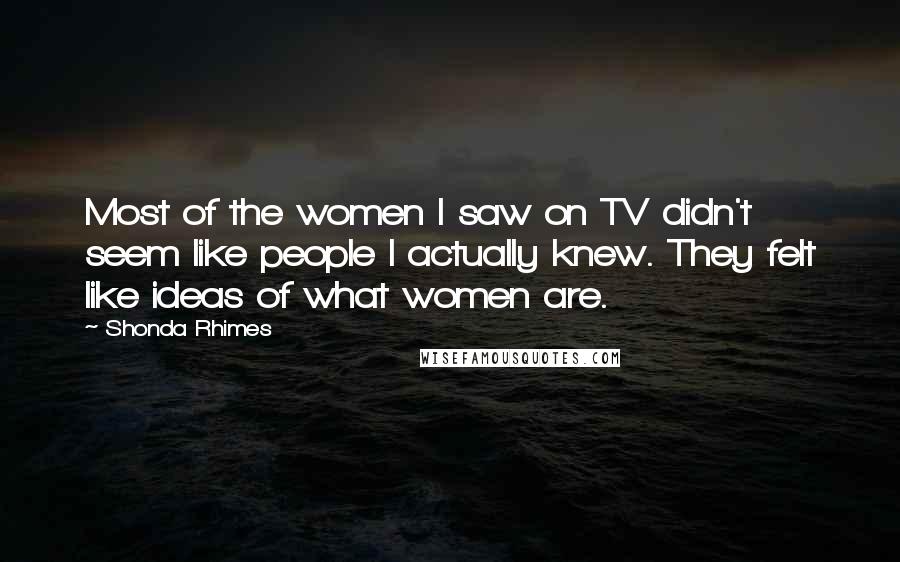 Shonda Rhimes Quotes: Most of the women I saw on TV didn't seem like people I actually knew. They felt like ideas of what women are.