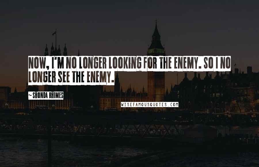 Shonda Rhimes Quotes: Now, I'm no longer looking for the enemy. So I no longer see the enemy.