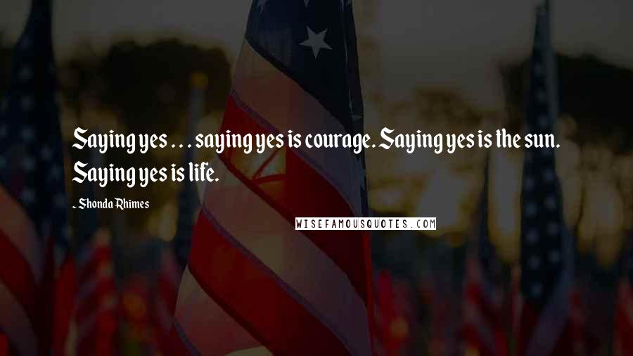 Shonda Rhimes Quotes: Saying yes . . . saying yes is courage. Saying yes is the sun. Saying yes is life.