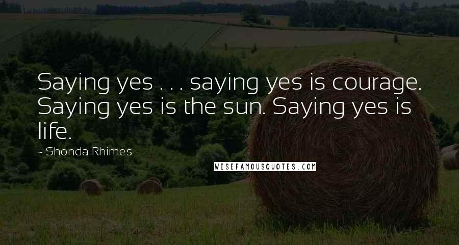 Shonda Rhimes Quotes: Saying yes . . . saying yes is courage. Saying yes is the sun. Saying yes is life.