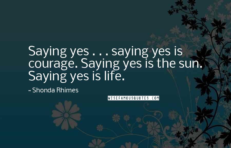 Shonda Rhimes Quotes: Saying yes . . . saying yes is courage. Saying yes is the sun. Saying yes is life.