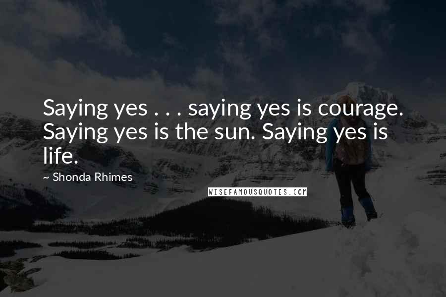 Shonda Rhimes Quotes: Saying yes . . . saying yes is courage. Saying yes is the sun. Saying yes is life.