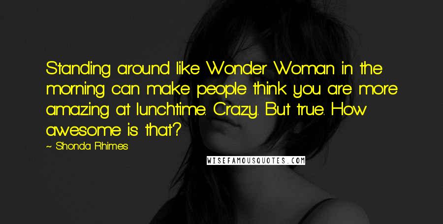 Shonda Rhimes Quotes: Standing around like Wonder Woman in the morning can make people think you are more amazing at lunchtime. Crazy. But true. How awesome is that?
