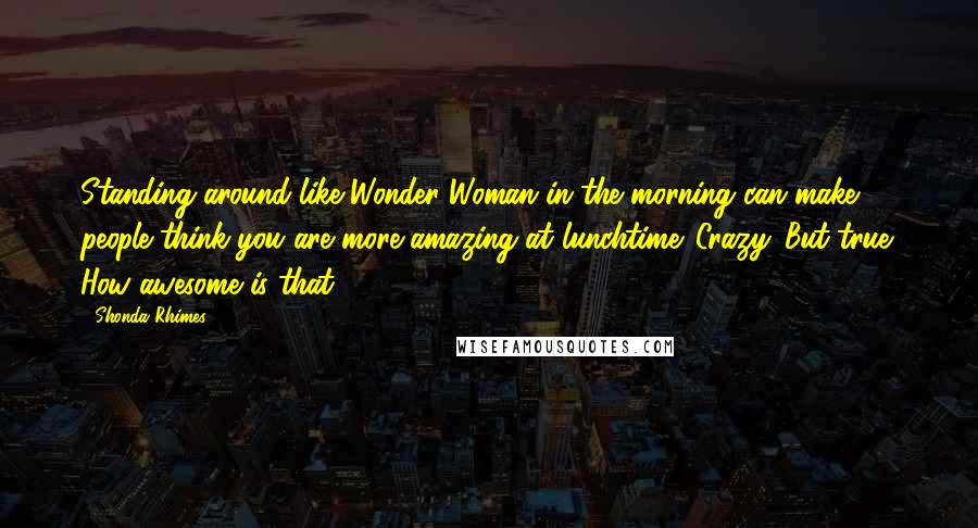 Shonda Rhimes Quotes: Standing around like Wonder Woman in the morning can make people think you are more amazing at lunchtime. Crazy. But true. How awesome is that?