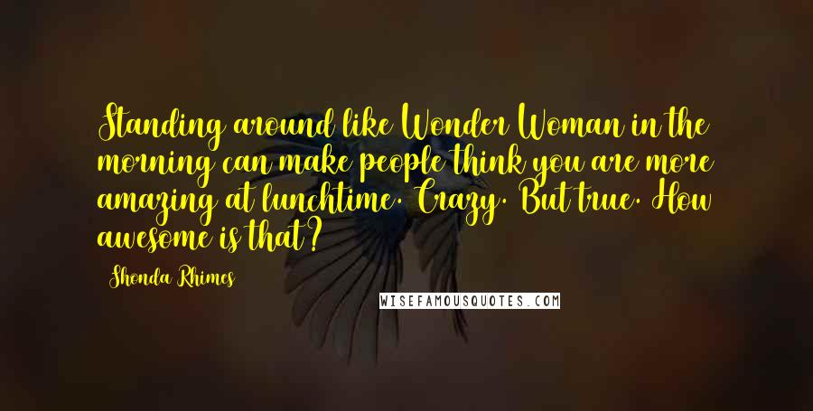 Shonda Rhimes Quotes: Standing around like Wonder Woman in the morning can make people think you are more amazing at lunchtime. Crazy. But true. How awesome is that?