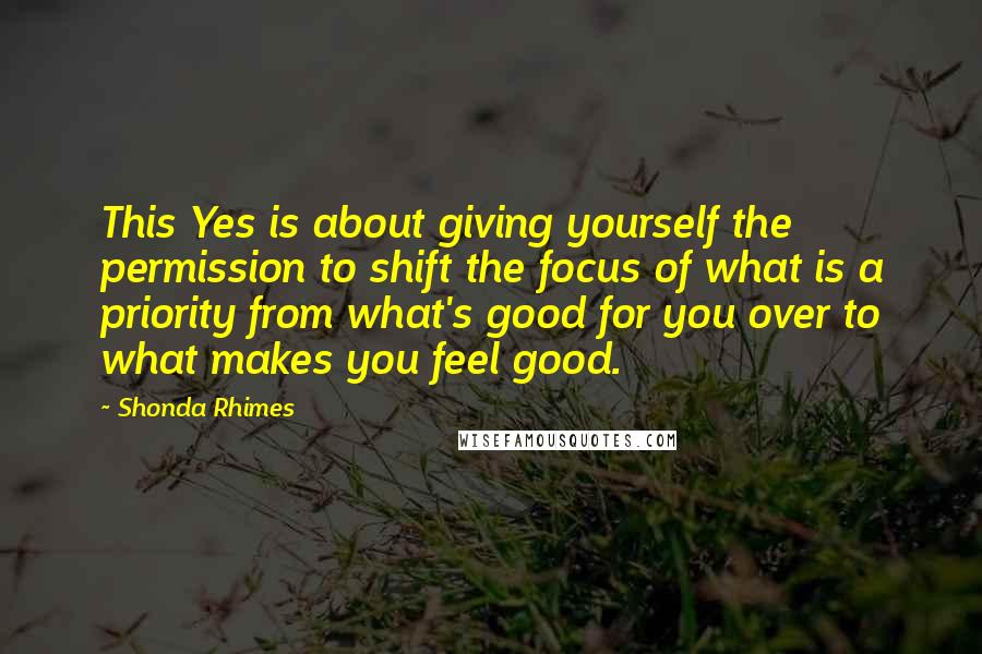 Shonda Rhimes Quotes: This Yes is about giving yourself the permission to shift the focus of what is a priority from what's good for you over to what makes you feel good.