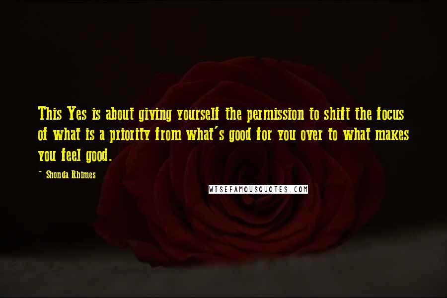 Shonda Rhimes Quotes: This Yes is about giving yourself the permission to shift the focus of what is a priority from what's good for you over to what makes you feel good.