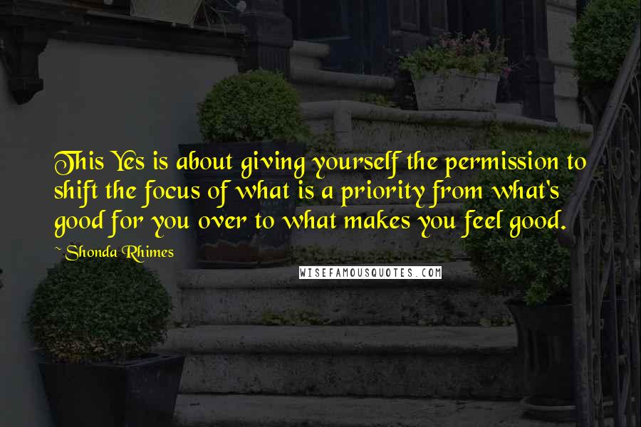 Shonda Rhimes Quotes: This Yes is about giving yourself the permission to shift the focus of what is a priority from what's good for you over to what makes you feel good.