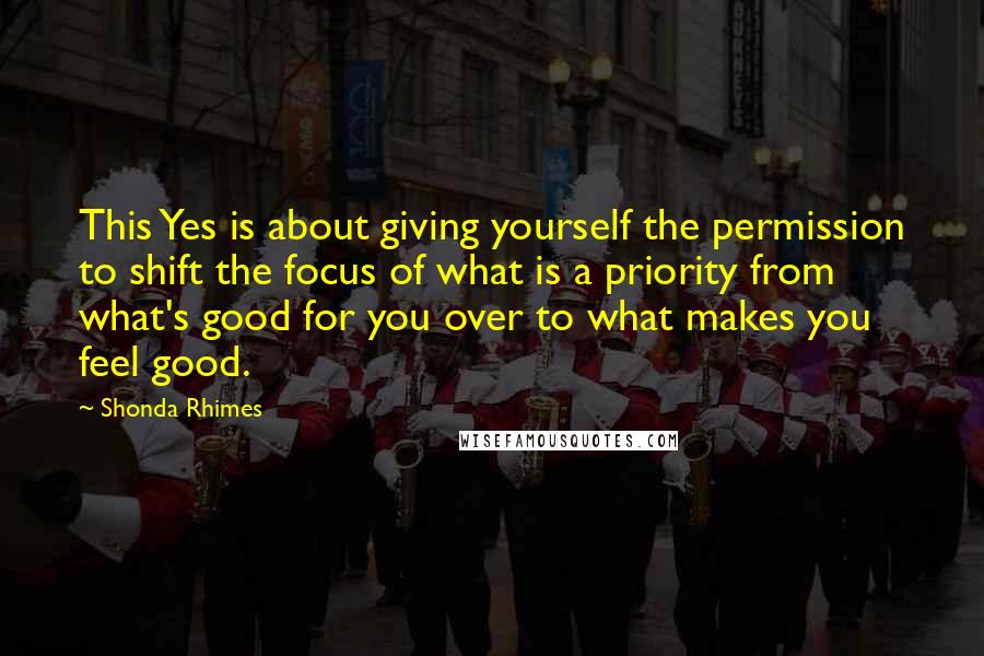 Shonda Rhimes Quotes: This Yes is about giving yourself the permission to shift the focus of what is a priority from what's good for you over to what makes you feel good.