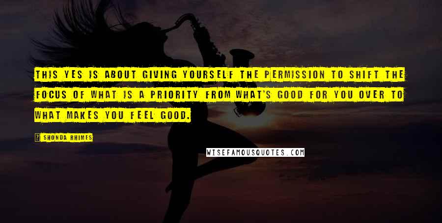 Shonda Rhimes Quotes: This Yes is about giving yourself the permission to shift the focus of what is a priority from what's good for you over to what makes you feel good.