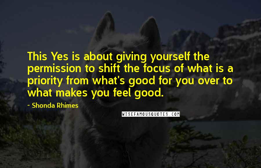 Shonda Rhimes Quotes: This Yes is about giving yourself the permission to shift the focus of what is a priority from what's good for you over to what makes you feel good.