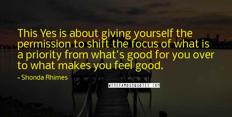 Shonda Rhimes Quotes: This Yes is about giving yourself the permission to shift the focus of what is a priority from what's good for you over to what makes you feel good.