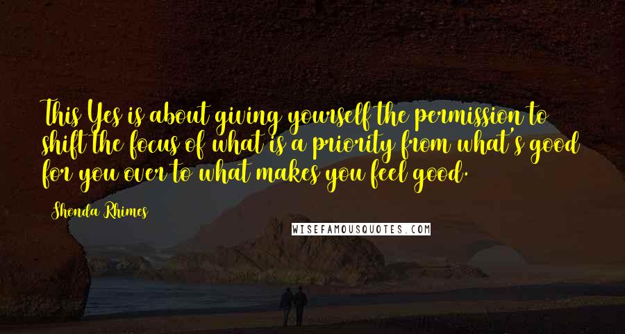 Shonda Rhimes Quotes: This Yes is about giving yourself the permission to shift the focus of what is a priority from what's good for you over to what makes you feel good.