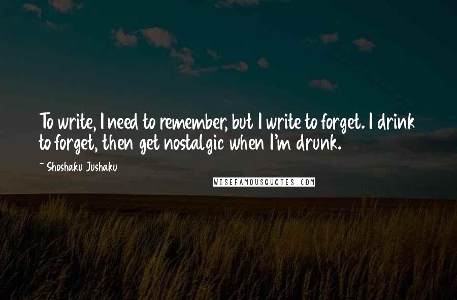 Shoshaku Jushaku Quotes: To write, I need to remember, but I write to forget. I drink to forget, then get nostalgic when I'm drunk.