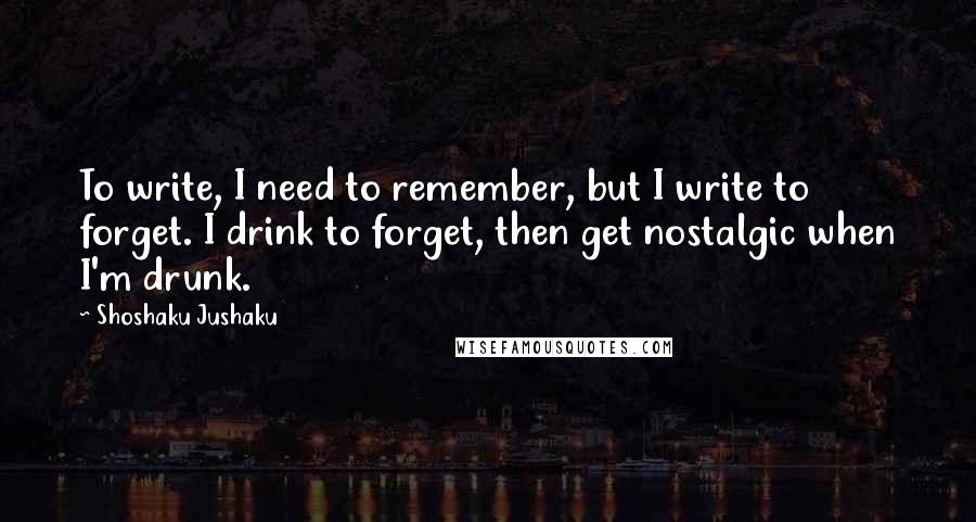 Shoshaku Jushaku Quotes: To write, I need to remember, but I write to forget. I drink to forget, then get nostalgic when I'm drunk.