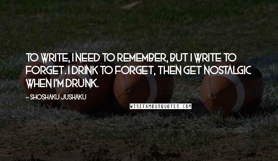 Shoshaku Jushaku Quotes: To write, I need to remember, but I write to forget. I drink to forget, then get nostalgic when I'm drunk.