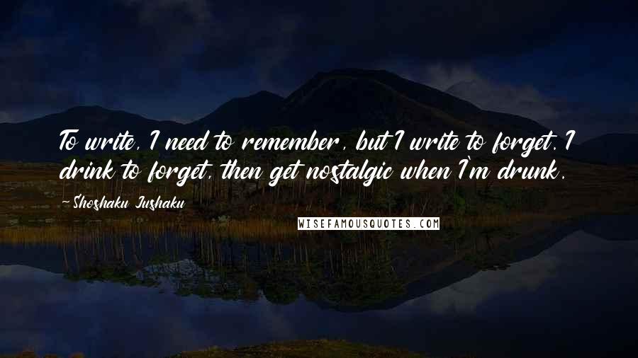 Shoshaku Jushaku Quotes: To write, I need to remember, but I write to forget. I drink to forget, then get nostalgic when I'm drunk.
