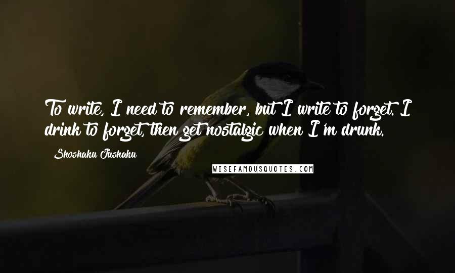 Shoshaku Jushaku Quotes: To write, I need to remember, but I write to forget. I drink to forget, then get nostalgic when I'm drunk.