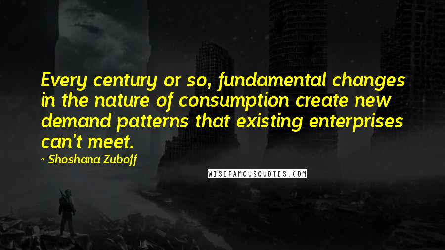 Shoshana Zuboff Quotes: Every century or so, fundamental changes in the nature of consumption create new demand patterns that existing enterprises can't meet.