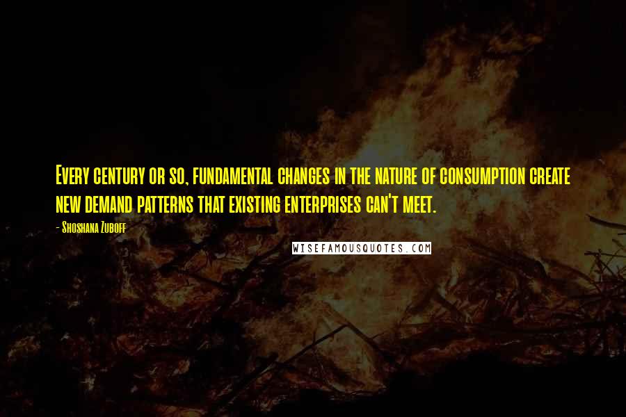 Shoshana Zuboff Quotes: Every century or so, fundamental changes in the nature of consumption create new demand patterns that existing enterprises can't meet.