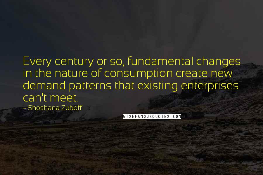 Shoshana Zuboff Quotes: Every century or so, fundamental changes in the nature of consumption create new demand patterns that existing enterprises can't meet.