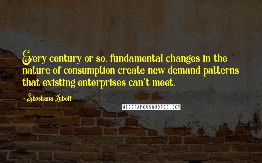 Shoshana Zuboff Quotes: Every century or so, fundamental changes in the nature of consumption create new demand patterns that existing enterprises can't meet.