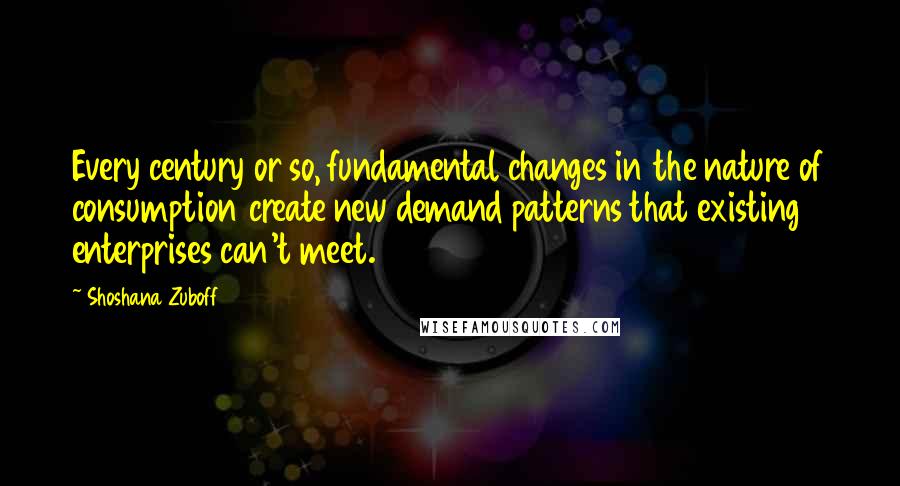 Shoshana Zuboff Quotes: Every century or so, fundamental changes in the nature of consumption create new demand patterns that existing enterprises can't meet.