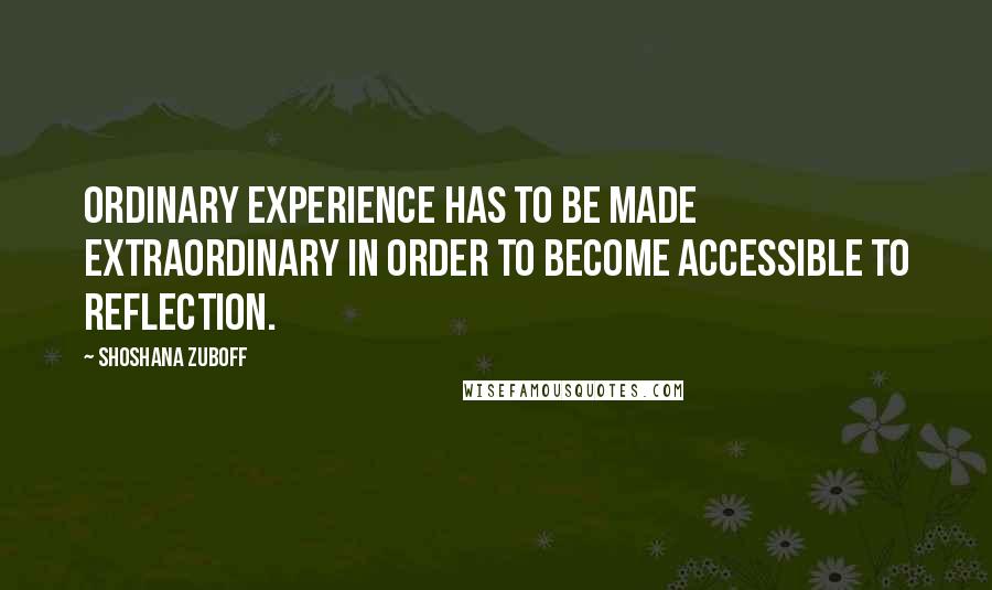 Shoshana Zuboff Quotes: Ordinary experience has to be made extraordinary in order to become accessible to reflection.