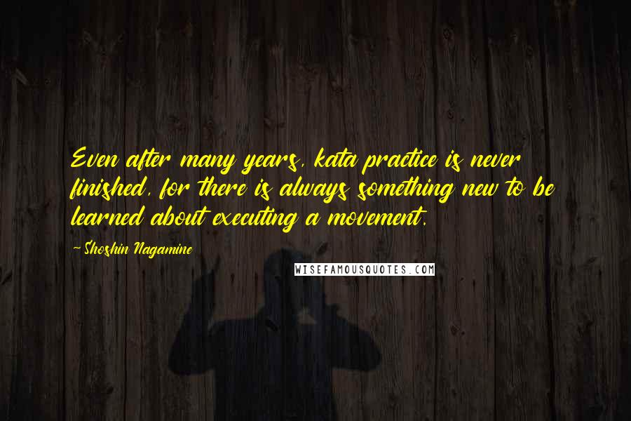 Shoshin Nagamine Quotes: Even after many years, kata practice is never finished, for there is always something new to be learned about executing a movement.