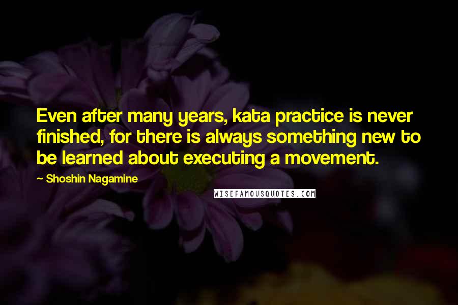 Shoshin Nagamine Quotes: Even after many years, kata practice is never finished, for there is always something new to be learned about executing a movement.