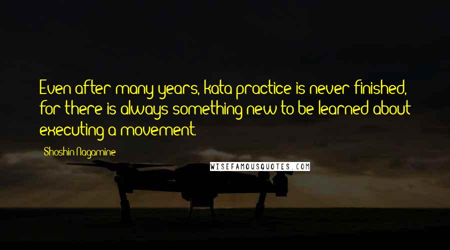 Shoshin Nagamine Quotes: Even after many years, kata practice is never finished, for there is always something new to be learned about executing a movement.
