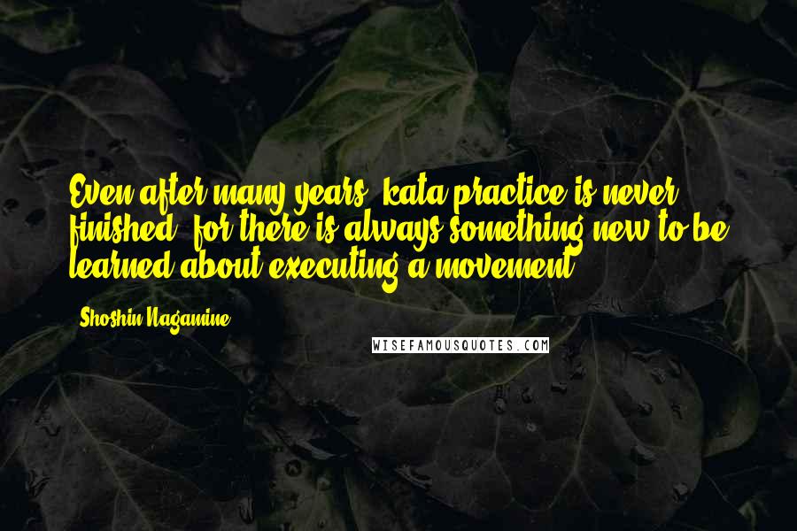 Shoshin Nagamine Quotes: Even after many years, kata practice is never finished, for there is always something new to be learned about executing a movement.