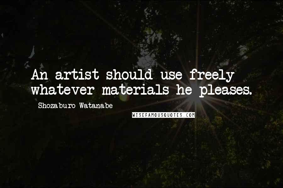 Shozaburo Watanabe Quotes: An artist should use freely whatever materials he pleases.