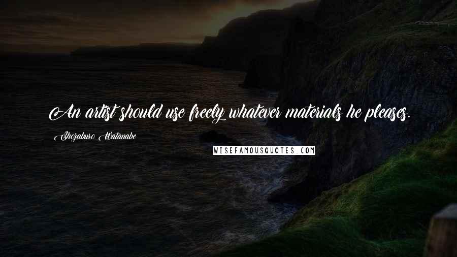 Shozaburo Watanabe Quotes: An artist should use freely whatever materials he pleases.
