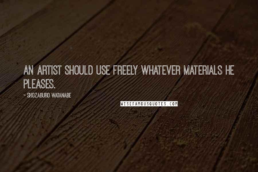 Shozaburo Watanabe Quotes: An artist should use freely whatever materials he pleases.
