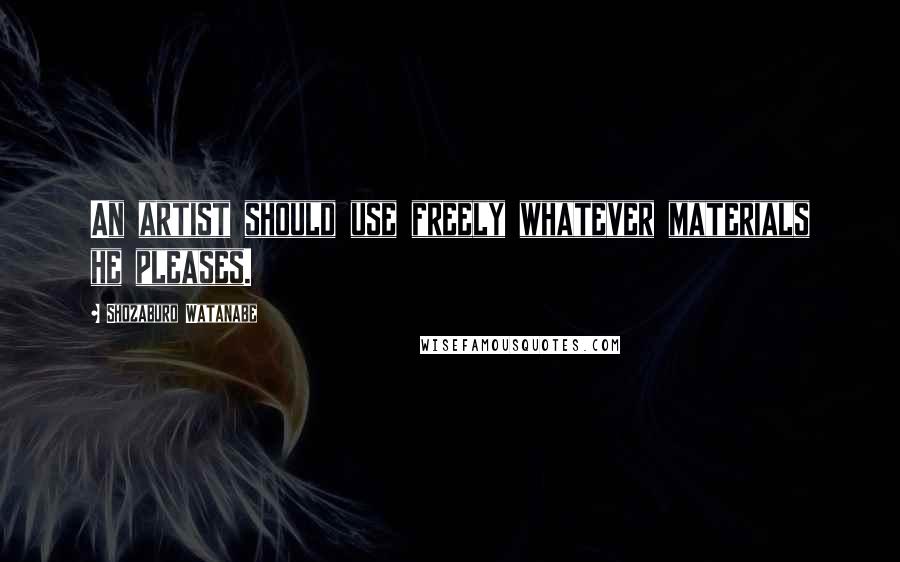 Shozaburo Watanabe Quotes: An artist should use freely whatever materials he pleases.
