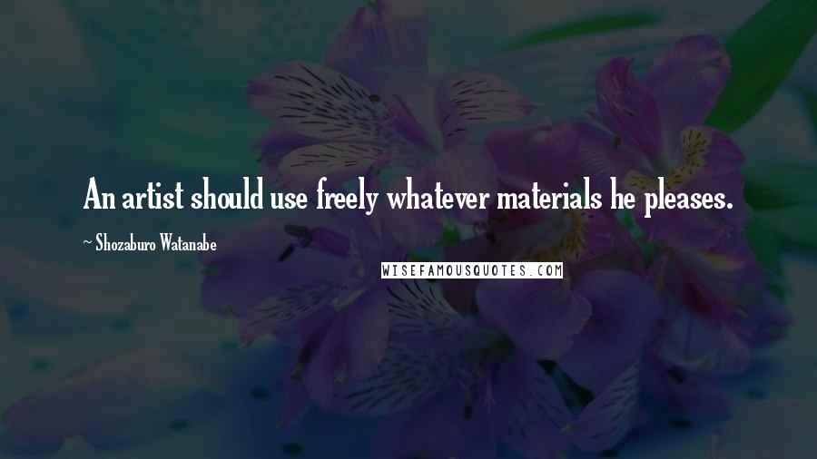 Shozaburo Watanabe Quotes: An artist should use freely whatever materials he pleases.