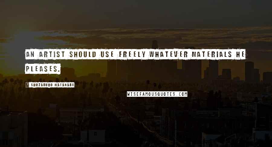 Shozaburo Watanabe Quotes: An artist should use freely whatever materials he pleases.