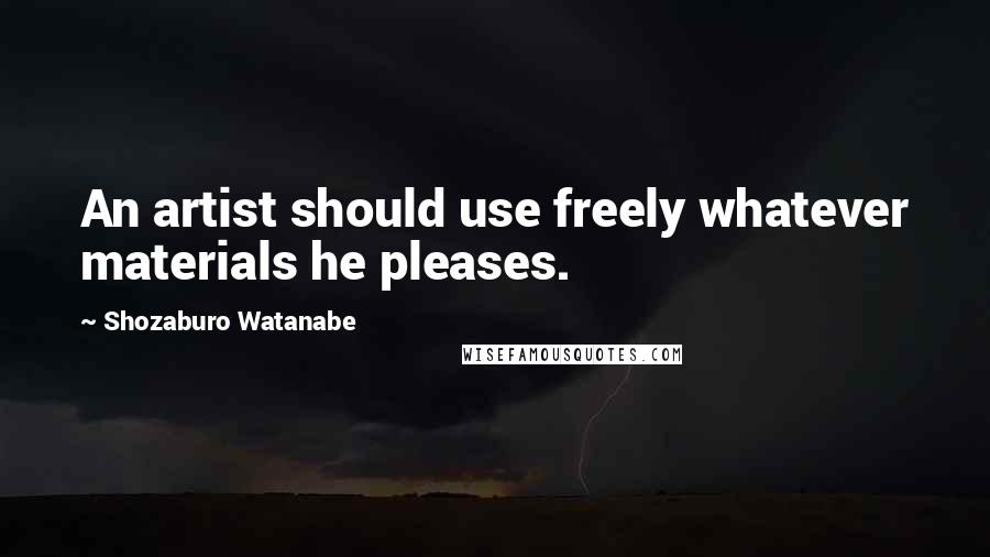 Shozaburo Watanabe Quotes: An artist should use freely whatever materials he pleases.