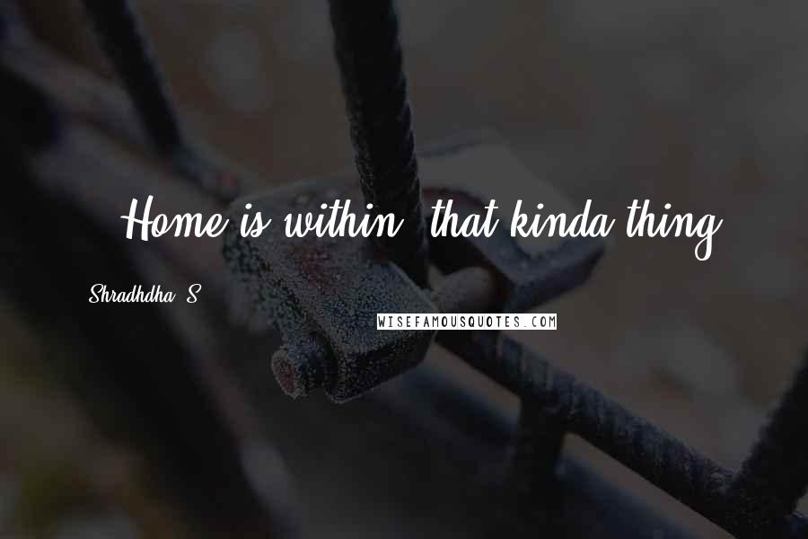 Shradhdha. S Quotes: ...Home is within, that kinda thing.