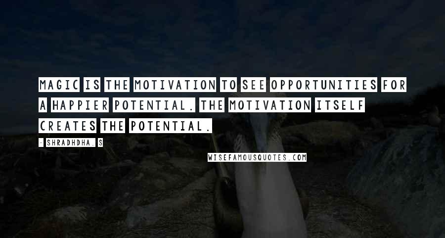Shradhdha. S Quotes: Magic is the motivation to see opportunities for a happier potential. The motivation itself creates the potential.