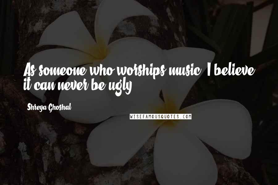 Shreya Ghoshal Quotes: As someone who worships music, I believe it can never be ugly!