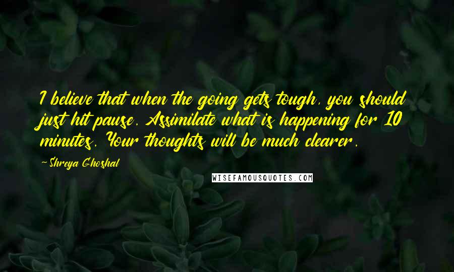 Shreya Ghoshal Quotes: I believe that when the going gets tough, you should just hit pause. Assimilate what is happening for 10 minutes. Your thoughts will be much clearer.