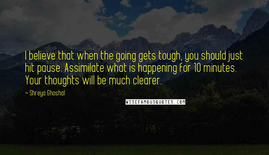 Shreya Ghoshal Quotes: I believe that when the going gets tough, you should just hit pause. Assimilate what is happening for 10 minutes. Your thoughts will be much clearer.