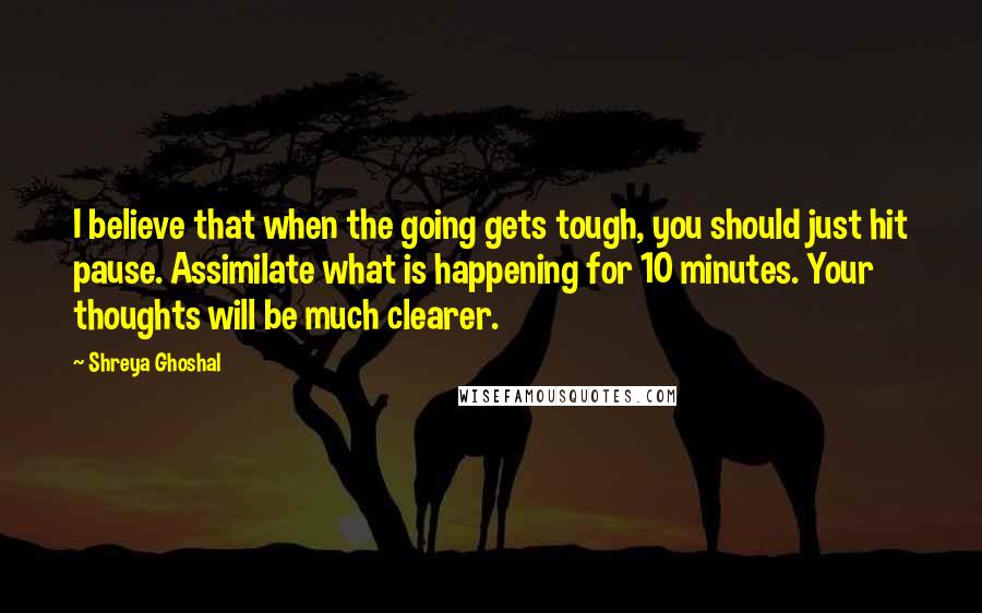 Shreya Ghoshal Quotes: I believe that when the going gets tough, you should just hit pause. Assimilate what is happening for 10 minutes. Your thoughts will be much clearer.